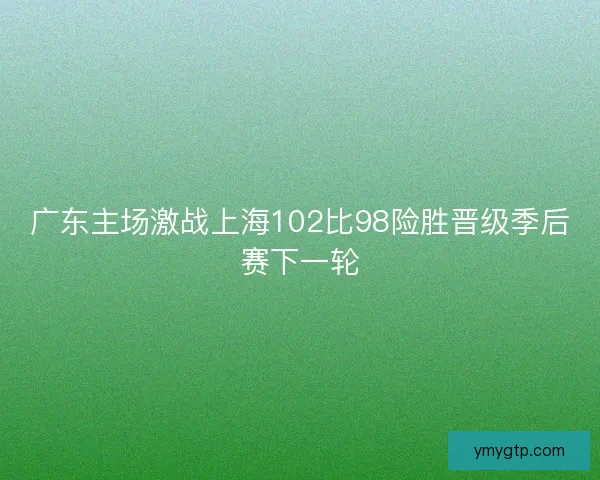 广东主场激战上海102比98险胜晋级季后赛下一轮