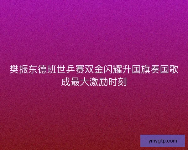 樊振东德班世乒赛双金闪耀升国旗奏国歌成最大激励时刻